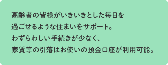 高齢者の皆様がいきいきとした毎日を過ごせるような住まいをサポート。保証人不要で、わずらわしい手続きが少なく家賃等の引落はお使いの預金口座が利用可能。