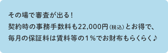 その場で審査が出る!契約時の事務手数料も21,600円(税込)とお得で、毎月の保証料は賃料等の1%でお財布もらくらく♪