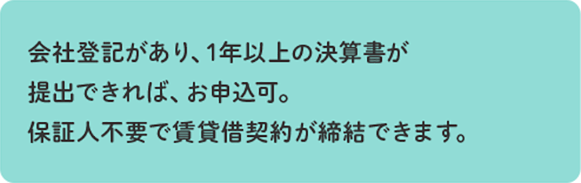 会社登記があり、1年以上の決算書が提出できれば、お申込可。保証人不要で賃貸借契約が締結できます。
